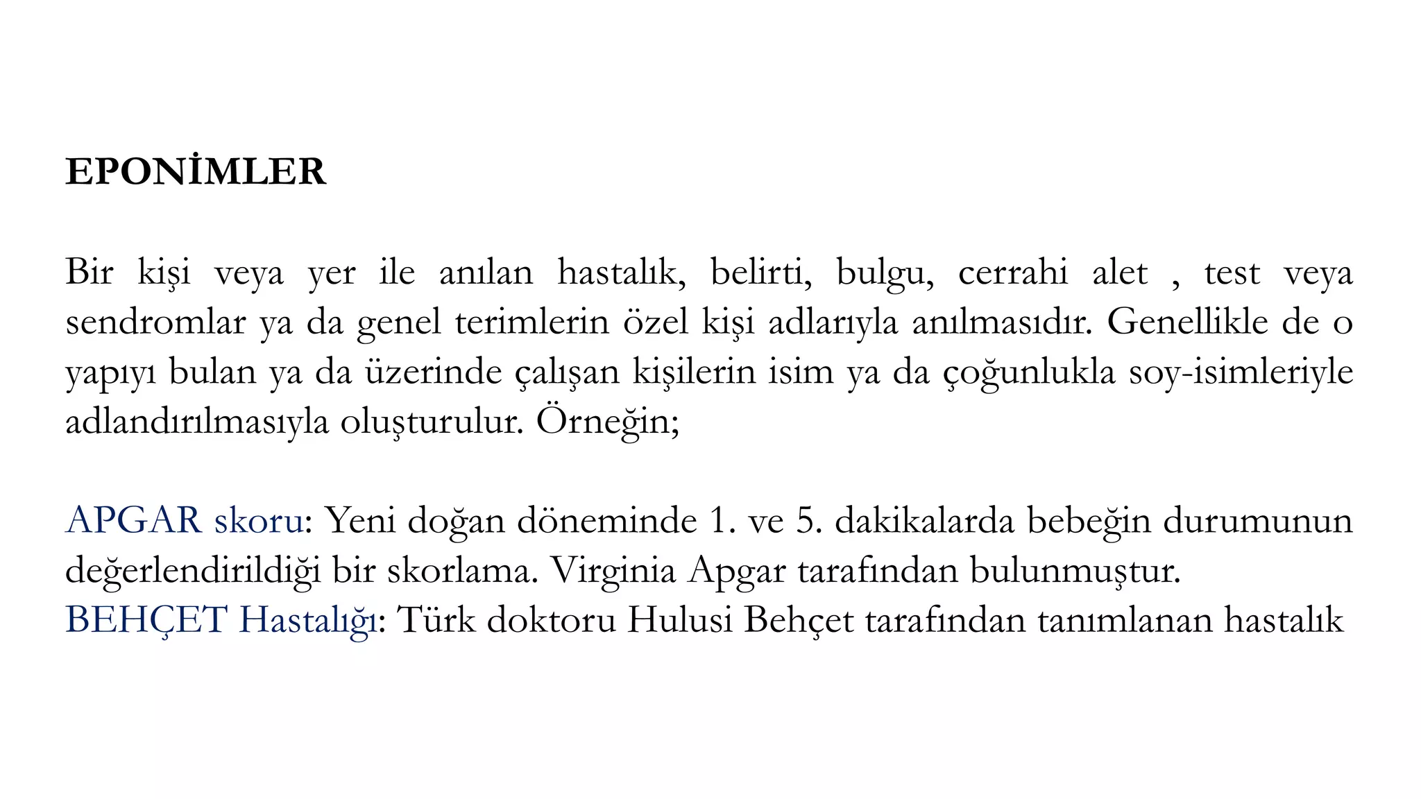 EPONİMLER
Bir kişi veya yer ile anılan hastalık, belirti, bulgu, cerrahi alet , test veya
sendromlar ya da genel terimlerin özel kişi adlarıyla anılmasıdır. Genellikle de o
yapıyı bulan ya da üzerinde çalışan kişilerin isim ya da çoğunlukla soy-isimleriyle
adlandırılmasıyla oluşturulur. Örneğin;
APGAR skoru: Yeni doğan döneminde 1. ve 5. dakikalarda bebeğin durumunun
değerlendirildiği bir skorlama. Virginia Apgar tarafından bulunmuştur.
BEHÇET Hastalığı: Türk doktoru Hulusi Behçet tarafından tanımlanan hastalık
 
