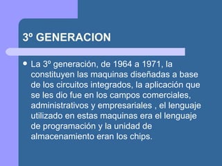 3º GENERACION

   La 3º generación, de 1964 a 1971, la
    constituyen las maquinas diseñadas a base
    de los circuitos integrados, la aplicación que
    se les dio fue en los campos comerciales,
    administrativos y empresariales , el lenguaje
    utilizado en estas maquinas era el lenguaje
    de programación y la unidad de
    almacenamiento eran los chips.
 