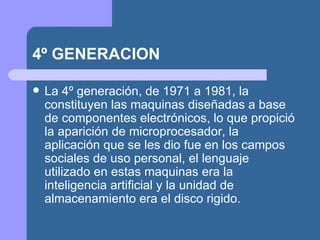 4º GENERACION

   La 4º generación, de 1971 a 1981, la
    constituyen las maquinas diseñadas a base
    de componentes electrónicos, lo que propició
    la aparición de microprocesador, la
    aplicación que se les dio fue en los campos
    sociales de uso personal, el lenguaje
    utilizado en estas maquinas era la
    inteligencia artificial y la unidad de
    almacenamiento era el disco rigido.
 