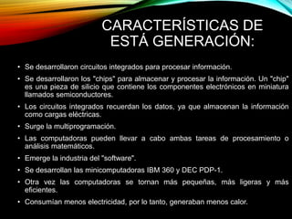 CARACTERÍSTICAS DE
ESTÁ GENERACIÓN:
• Se desarrollaron circuitos integrados para procesar información.
• Se desarrollaron los "chips" para almacenar y procesar la información. Un "chip"
es una pieza de silicio que contiene los componentes electrónicos en miniatura
llamados semiconductores.
• Los circuitos integrados recuerdan los datos, ya que almacenan la información
como cargas eléctricas.
• Surge la multiprogramación.
• Las computadoras pueden llevar a cabo ambas tareas de procesamiento o
análisis matemáticos.
• Emerge la industria del "software".
• Se desarrollan las minicomputadoras IBM 360 y DEC PDP-1.
• Otra vez las computadoras se tornan más pequeñas, más ligeras y más
eficientes.
• Consumían menos electricidad, por lo tanto, generaban menos calor.
 