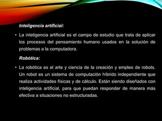 Inteligencia artificial:
• La inteligencia artificial es el campo de estudio que trata de aplicar
los procesos del pensamiento humano usados en la solución de
problemas a la computadora.
Robótica:
• La robótica es el arte y ciencia de la creación y empleo de robots.
Un robot es un sistema de computación híbrido independiente que
realiza actividades físicas y de cálculo. Están siendo diseñados con
inteligencia artificial, para que puedan responder de manera más
efectiva a situaciones no estructuradas.
 