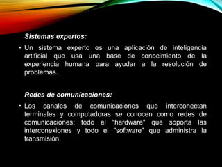 Sistemas expertos:
• Un sistema experto es una aplicación de inteligencia
artificial que usa una base de conocimiento de la
experiencia humana para ayudar a la resolución de
problemas.
Redes de comunicaciones:
• Los canales de comunicaciones que interconectan
terminales y computadoras se conocen como redes de
comunicaciones; todo el "hardware" que soporta las
interconexiones y todo el "software" que administra la
transmisión.
 