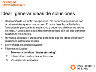 Idear: generar ideas de soluciones
 Generación de un sinfín de opciones. No debemos quedarnos con
la primera idea que se nos ocurra. En esta fase, las actividades
favorecen el pensamiento expansivo y debemos eliminar los juicios
de valor. A veces, las ideas más estrambóticas son las que generan
soluciones visionarias.
 Tormenta de ideas y prepararse para todo tipo de ideas creativas y
soluciones como sea posible
 Bienvenidas las ideas salvajes!!!
 Técnicas utilizadas:
1. Tormenta de ideas “brain storming”
2. Interacción constructiva, entrevistas
3. Visualización empática
 