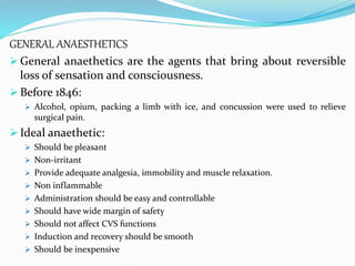 GENERAL ANAESTHETICS
 General anaethetics are the agents that bring about reversible
loss of sensation and consciousness.
 Before 1846:
 Alcohol, opium, packing a limb with ice, and concussion were used to relieve
surgical pain.
 Ideal anaethetic:
 Should be pleasant
 Non-irritant
 Provide adequate analgesia, immobility and muscle relaxation.
 Non inflammable
 Administration should be easy and controllable
 Should have wide margin of safety
 Should not affect CVS functions
 Induction and recovery should be smooth
 Should be inexpensive
 