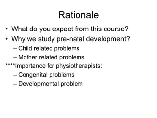 Rationale
• What do you expect from this course?
• Why we study pre-natal development?
– Child related problems
– Mother related problems
****Importance for physiotherapists:
– Congenital problems
– Developmental problem
 