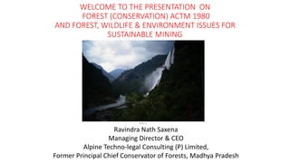 WELCOME TO THE PRESENTATION ON
FOREST (CONSERVATION) ACTM 1980
AND FOREST, WILDLIFE & ENVIRONMENT ISSUES FOR
SUSTAINABLE MINING
BY
Ravindra Nath Saxena
Managing Director & CEO
Alpine Techno-legal Consulting (P) Limited,
Former Principal Chief Conservator of Forests, Madhya Pradesh
 