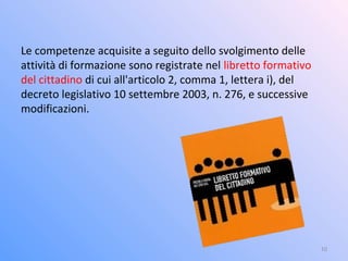 Le competenze acquisite a seguito dello svolgimento delle
attività di formazione sono registrate nel libretto formativo
del cittadino di cui all'articolo 2, comma 1, lettera i), del
decreto legislativo 10 settembre 2003, n. 276, e successive
modificazioni.
10
 