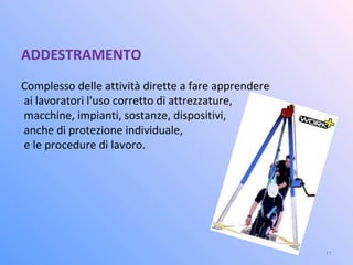 ADDESTRAMENTO
Complesso delle attività dirette a fare apprendere
ai lavoratori l'uso corretto di attrezzature,
macchine, impianti, sostanze, dispositivi,
anche di protezione individuale,
e le procedure di lavoro.
11
 