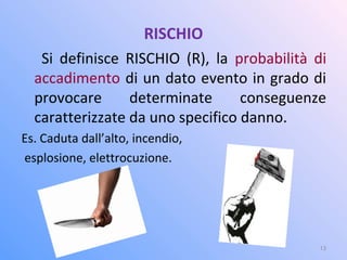 RISCHIO
Si definisce RISCHIO (R), la probabilità di
accadimento di un dato evento in grado di
provocare determinate conseguenze
caratterizzate da uno specifico danno.
Es. Caduta dall’alto, incendio,
esplosione, elettrocuzione.
13
 