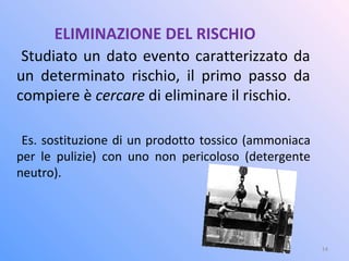 ELIMINAZIONE DEL RISCHIO
Studiato un dato evento caratterizzato da
un determinato rischio, il primo passo da
compiere è cercare di eliminare il rischio.
Es. sostituzione di un prodotto tossico (ammoniaca
per le pulizie) con uno non pericoloso (detergente
neutro).
14
 