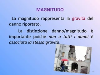 MAGNITUDO
La magnitudo rappresenta la gravità del
danno riportato.
La distinzione danno/magnitudo è
importante poiché non a tutti i danni è
associata la stessa gravità.
17
 