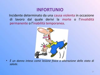 INFORTUNIO
Incidente determinato da una causa violenta in occasione
di lavoro dal quale derivi la morte o l’invalidità
permanente o l’inabilità temporanea.
• È un danno inteso come lesione fisica o alterazione dello stato di
salute.
21
 