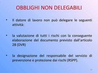 OBBLIGHI NON DELEGABILI
• Il datore di lavoro non può delegare le seguenti
attività:
• la valutazione di tutti i rischi con la conseguente
elaborazione del documento previsto dall’articolo
28 (DVR)
• la designazione del responsabile del servizio di
prevenzione e protezione dai rischi (RSPP).
26
 