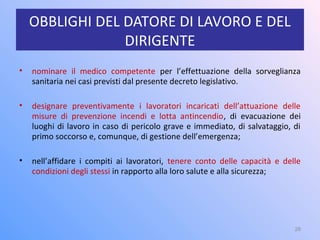OBBLIGHI DEL DATORE DI LAVORO E DEL
DIRIGENTE
• nominare il medico competente per l’effettuazione della sorveglianza
sanitaria nei casi previsti dal presente decreto legislativo.
• designare preventivamente i lavoratori incaricati dell’attuazione delle
misure di prevenzione incendi e lotta antincendio, di evacuazione dei
luoghi di lavoro in caso di pericolo grave e immediato, di salvataggio, di
primo soccorso e, comunque, di gestione dell’emergenza;
• nell’affidare i compiti ai lavoratori, tenere conto delle capacità e delle
condizioni degli stessi in rapporto alla loro salute e alla sicurezza;
28
 