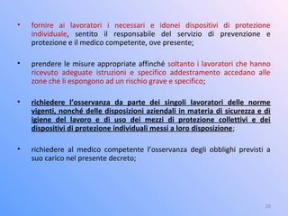 • fornire ai lavoratori i necessari e idonei dispositivi di protezione
individuale, sentito il responsabile del servizio di prevenzione e
protezione e il medico competente, ove presente;
• prendere le misure appropriate affinché soltanto i lavoratori che hanno
ricevuto adeguate istruzioni e specifico addestramento accedano alle
zone che li espongono ad un rischio grave e specifico;
• richiedere l’osservanza da parte dei singoli lavoratori delle norme
vigenti, nonché delle disposizioni aziendali in materia di sicurezza e di
igiene del lavoro e di uso dei mezzi di protezione collettivi e dei
dispositivi di protezione individuali messi a loro disposizione;
• richiedere al medico competente l’osservanza degli obblighi previsti a
suo carico nel presente decreto;
29
 