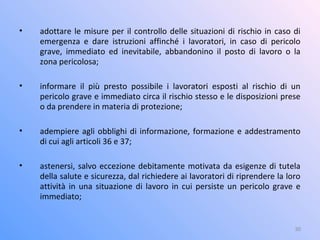 • adottare le misure per il controllo delle situazioni di rischio in caso di
emergenza e dare istruzioni affinché i lavoratori, in caso di pericolo
grave, immediato ed inevitabile, abbandonino il posto di lavoro o la
zona pericolosa;
• informare il più presto possibile i lavoratori esposti al rischio di un
pericolo grave e immediato circa il rischio stesso e le disposizioni prese
o da prendere in materia di protezione;
• adempiere agli obblighi di informazione, formazione e addestramento
di cui agli articoli 36 e 37;
• astenersi, salvo eccezione debitamente motivata da esigenze di tutela
della salute e sicurezza, dal richiedere ai lavoratori di riprendere la loro
attività in una situazione di lavoro in cui persiste un pericolo grave e
immediato;
30
 