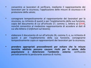 • consentire ai lavoratori di verificare, mediante il rappresentante dei
lavoratori per la sicurezza, l’applicazione delle misure di sicurezza e di
protezione della salute;
• consegnare tempestivamente al rappresentante dei lavoratori per la
sicurezza, su richiesta di questi e per l’espletamento della sua funzione,
copia del documento di cui all’articolo 17, comma 1, lettera a) (DVR),
nonché consentire al medesimo rappresentante di accedere ai dati di
cui alla lettera r) (infortuni sul lavoro);
• elaborare il documento di cui all’articolo 26, comma 3, e, su richiesta di
questi e per l’espletamento della sua funzione, consegnarne
tempestivamente copia ai rappresentanti dei lavoratori per la sicurezza;
• prendere appropriati provvedimenti per evitare che le misure
tecniche adottate possano causare rischi per la salute della
popolazione o deteriorare l'ambiente esterno verificando
periodicamente la perdurante assenza di rischio;
31
 
