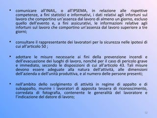 
comunicare all’INAIL, o all’IPSEMA, in relazione alle rispettive
competenze, a fini statistici e informativi, i dati relativi agli infortuni sul
lavoro che comportino un’assenza dal lavoro di almeno un giorno, escluso
quello dell’evento e, a fini assicurativi, le informazioni relative agli
infortuni sul lavoro che comportino un’assenza dal lavoro superiore a tre
giorni;

consultare il rappresentante dei lavoratori per la sicurezza nelle ipotesi di
cui all’articolo 50 ;

adottare le misure necessarie ai fini della prevenzione incendi e
dell’evacuazione dei luoghi di lavoro, nonché per il caso di pericolo grave
e immediato, secondo le disposizioni di cui all’articolo 43. Tali misure
devono essere adeguate alla natura dell’attività, alle dimensioni
dell’azienda o dell’unità produttiva, e al numero delle persone presenti;

nell’ambito dello svolgimento di attività in regime di appalto e di
subappalto, munire i lavoratori di apposita tessera di riconoscimento,
corredata di fotografia, contenente le generalità del lavoratore e
l’indicazione del datore di lavoro;
32
 