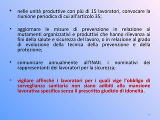 
nelle unità produttive con più di 15 lavoratori, convocare la
riunione periodica di cui all’articolo 35;
• aggiornare le misure di prevenzione in relazione ai
mutamenti organizzativi e produttivi che hanno rilevanza ai
fini della salute e sicurezza del lavoro, o in relazione al grado
di evoluzione della tecnica della prevenzione e della
protezione;
• comunicare annualmente all’INAIL i nominativi dei
rappresentanti dei lavoratori per la sicurezza;
• vigilare affinché i lavoratori per i quali vige l’obbligo di
sorveglianza sanitaria non siano adibiti alla mansione
lavorativa specifica senza il prescritto giudizio di idoneità.
33
 