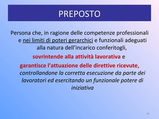 PREPOSTO
Persona che, in ragione delle competenze professionali
e nei limiti di poteri gerarchici e funzionali adeguati
alla natura dell’incarico conferitogli,
sovrintende alla attività lavorativa e
garantisce l’attuazione delle direttive ricevute,
controllandone la corretta esecuzione da parte dei
lavoratori ed esercitando un funzionale potere di
iniziativa
34
 