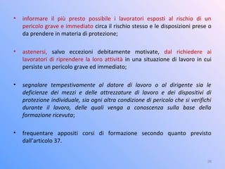 • informare il più presto possibile i lavoratori esposti al rischio di un
pericolo grave e immediato circa il rischio stesso e le disposizioni prese o
da prendere in materia di protezione;
• astenersi, salvo eccezioni debitamente motivate, dal richiedere ai
lavoratori di riprendere la loro attività in una situazione di lavoro in cui
persiste un pericolo grave ed immediato;
• segnalare tempestivamente al datore di lavoro o al dirigente sia le
deficienze dei mezzi e delle attrezzature di lavoro e dei dispositivi di
protezione individuale, sia ogni altra condizione di pericolo che si verifichi
durante il lavoro, delle quali venga a conoscenza sulla base della
formazione ricevuta;
• frequentare appositi corsi di formazione secondo quanto previsto
dall’articolo 37.
36
 