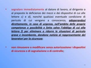 • segnalare immediatamente al datore di lavoro, al dirigente o
al preposto le deficienze dei mezzi e dei dispositivi di cui alle
lettere c) e d), nonché qualsiasi eventuale condizione di
pericolo di cui vengano a conoscenza, adoperandosi
direttamente, in caso di urgenza, nell’ambito delle proprie
competenze e possibilità e fatto salvo l’obbligo di cui alla
lettera f) per eliminare o ridurre le situazioni di pericolo
grave e incombente, dandone notizia al rappresentante dei
lavoratori per la sicurezza;
• non rimuovere o modificare senza autorizzazione i dispositivi
di sicurezza o di segnalazione o di controllo;
40
 