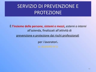 SERVIZIO DI PREVENZIONE E
PROTEZIONE
È l’insieme delle persone, sistemi e mezzi, esterni o interni
all'azienda, finalizzati all'attività di
prevenzione e protezione dai rischi professionali
per i lavoratori.
(v. ALLEGATO N°1)
42
 