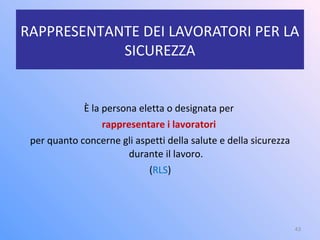RAPPRESENTANTE DEI LAVORATORI PER LA
SICUREZZA
È la persona eletta o designata per
rappresentare i lavoratori
per quanto concerne gli aspetti della salute e della sicurezza
durante il lavoro.
(RLS)
43
 