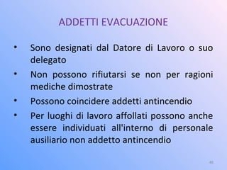 ADDETTI EVACUAZIONE
• Sono designati dal Datore di Lavoro o suo
delegato
• Non possono rifiutarsi se non per ragioni
mediche dimostrate
• Possono coincidere addetti antincendio
• Per luoghi di lavoro affollati possono anche
essere individuati all'interno di personale
ausiliario non addetto antincendio
46
 