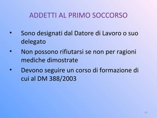 ADDETTI AL PRIMO SOCCORSO
• Sono designati dal Datore di Lavoro o suo
delegato
• Non possono rifiutarsi se non per ragioni
mediche dimostrate
• Devono seguire un corso di formazione di
cui al DM 388/2003
47
 