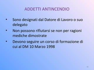 ADDETTI ANTINCENDIO
• Sono designati dal Datore di Lavoro o suo
delegato
• Non possono rifiutarsi se non per ragioni
mediche dimostrate
• Devono seguire un corso di formazione di
cui al DM 10 Marzo 1998
48
 