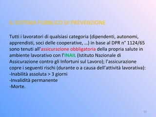 IL SISTEMA PUBBLICO DI PREVENZIONE
Tutti i lavoratori di qualsiasi categoria (dipendenti, autonomi,
apprendisti, soci delle cooperative, …) in base al DPR n° 1124/65
sono tenuti all’assicurazione obbligatoria della propria salute in
ambiente lavorativo con l’INAIL (Istituto Nazionale di
Assicurazione contro gli Infortuni sul Lavoro); l’assicurazione
copre i seguenti rischi (durante o a causa dell’attività lavorativa):
-Inabilità assoluta > 3 giorni
-Invalidità permanente
-Morte.
50
 
