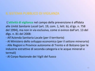 IL SISTEMA PUBBLICO DI VIGILANZA
L’attività di vigilanza nel campo della prevenzione è affidata
alle Unità Sanitarie Locali (art. 19, com. 1, lett. b), d.lgs. n. 758
del 1994), ma non in via esclusiva, come si evince dall’art. 13 del
dlgs. n. 81 del 2008:
- All’Azienda Sanitaria Locale (per il territorio)
- Al Ministero dello sviluppo economico (per il settore minerario)
- Alle Regioni e Province autonome di Trento e di Bolzano (per le
industrie estrattive di seconda categoria e le acque minerali e
termali)
- Al Corpo Nazionale dei Vigili del fuoco
51
 