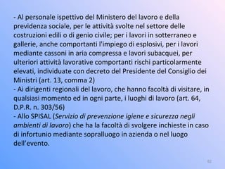 - Al personale ispettivo del Ministero del lavoro e della
previdenza sociale, per le attività svolte nel settore delle
costruzioni edili o di genio civile; per i lavori in sotterraneo e
gallerie, anche comportanti l'impiego di esplosivi, per i lavori
mediante cassoni in aria compressa e lavori subacquei, per
ulteriori attività lavorative comportanti rischi particolarmente
elevati, individuate con decreto del Presidente del Consiglio dei
Ministri (art. 13, comma 2)
- Ai dirigenti regionali del lavoro, che hanno facoltà di visitare, in
qualsiasi momento ed in ogni parte, i luoghi di lavoro (art. 64,
D.P.R. n. 303/56)
- Allo SPISAL (Servizio di prevenzione igiene e sicurezza negli
ambienti di lavoro) che ha la facoltà di svolgere inchieste in caso
di infortunio mediante sopralluogo in azienda o nel luogo
dell’evento.
52
 