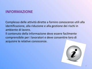 INFORMAZIONE
Complesso delle attività dirette a fornire conoscenze utili alla
identificazione, alla riduzione e alla gestione dei rischi in
ambiente di lavoro.
Il contenuto della informazione deve essere facilmente
comprensibile per i lavoratori e deve consentire loro di
acquisire le relative conoscenze.
6
 