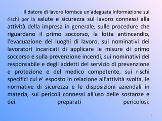 Il datore di lavoro fornisce un’adeguata informazione sui
rischi per la salute e sicurezza sul lavoro connessi alla
attività della impresa in generale, sulle procedure che
riguardano il primo soccorso, la lotta antincendio,
l'evacuazione dei luoghi di lavoro, sui nominativi dei
lavoratori incaricati di applicare le misure di primo
soccorso e sulla prevenzione incendi, sui nominativi del
responsabile e degli addetti del servizio di prevenzione
e protezione e del medico competente, sui rischi
specifici cui e' esposto in relazione all'attività svolta, le
normative di sicurezza e le disposizioni aziendali in
materia, sui pericoli connessi all'uso delle sostanze e
dei preparati pericolosi.
7
 