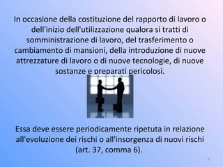 In occasione della costituzione del rapporto di lavoro o
dell'inizio dell'utilizzazione qualora si tratti di
somministrazione di lavoro, del trasferimento o
cambiamento di mansioni, della introduzione di nuove
attrezzature di lavoro o di nuove tecnologie, di nuove
sostanze e preparati pericolosi.
Essa deve essere periodicamente ripetuta in relazione
all'evoluzione dei rischi o all'insorgenza di nuovi rischi
(art. 37, comma 6).
9
 