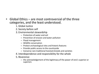• Global Ethics – are most controversial of the three
categories, and the least understood.
1. Global Justice
2. Society before self
3. Environmental stewardship
– Protection of water and soil
– Prevention of erosion and water pollution
– Flood management
– Wildlife conservation
– Protect archaeological sites and historic features
– Provide public access to the countryside
– Conserve rare traditional livestock breeds and varieties
4. Interdependence and responsibility for the whole
5. Reverence
– the acknowledgement of the legitimacy of the power of one's superior or
superiors
 