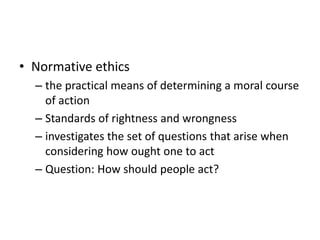 • Normative ethics
– the practical means of determining a moral course
of action
– Standards of rightness and wrongness
– investigates the set of questions that arise when
considering how ought one to act
– Question: How should people act?
 