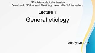 JSC «Astana Medical university»
Department of Pathological Physiology named after V.G.Korpachyov
Lecture 1
General etiology
Aitbayeva Zh.B
 
