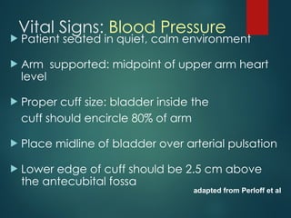 Vital Signs: Blood Pressure
 Patient seated in quiet, calm environment
 Arm supported: midpoint of upper arm heart
level
 Proper cuff size: bladder inside the
cuff should encircle 80% of arm
 Place midline of bladder over arterial pulsation
 Lower edge of cuff should be 2.5 cm above
the antecubital fossa
adapted from Perloff et al
 