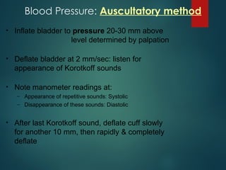 • Inflate bladder to pressure 20-30 mm above
level determined by palpation
• Deflate bladder at 2 mm/sec: listen for
appearance of Korotkoff sounds
• Note manometer readings at:
– Appearance of repetitive sounds: Systolic
– Disappearance of these sounds: Diastolic
• After last Korotkoff sound, deflate cuff slowly
for another 10 mm, then rapidly & completely
deflate
Blood Pressure: Auscultatory method
 
