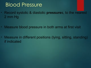 Blood Pressure
• Record systolic & diastolic pressures, to the nearest
2 mm Hg
• Measure blood pressure in both arms at first visit
• Measure in different positions (lying, sitting, standing)
if indicated
 