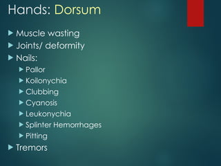 Hands: Dorsum
 Muscle wasting
 Joints/ deformity
 Nails:
 Pallor
 Koilonychia
 Clubbing
 Cyanosis
 Leukonychia
 Splinter Hemorrhages
 Pitting
 Tremors
 