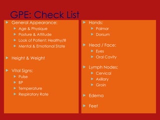 GPE: Check List
 General Appearance:
 Age & Physique
 Posture & Attitude
 Look of Patient: Healthy/Ill
 Mental & Emotional State
 Height & Weight
 Vital Signs:
 Pulse
 BP
 Temperature
 Respiratory Rate
 Hands:
 Palmar
 Dorsum
 Head / Face:
 Eyes
 Oral Cavity
 Lymph Nodes:
 Cervical
 Axillary
 Groin
 Edema
 Feet
 