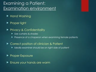 Examining a Patient:
Examination environment
 Hand Washing
 Proper light
 Privacy & Confidentiality
 Use curtains & shades
 Presence of a chaperon when examining female patients
 Correct position of clinician & Patient
 Ideally examiner should be on right side of patient
 Proper Exposure
 Ensure your hands are warm
 