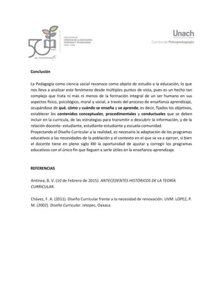10
Conclusión
La Pedagogía como ciencia social reconoce como objeto de estudio a la educación, lo que
nos lleva a analizar este fenómeno desde múltiples puntos de vista, pues es un hecho tan
complejo que trata ni más ni menos de la formación integral de un ser humano en sus
aspectos físico, psicológico, moral y social, a través del proceso de enseñanza aprendizaje,
ocupándose de qué, cómo y cuándo se enseña y se aprende, es decir, fijados los objetivos,
establecer los contenidos conceptuales, procedimentales y conductuales que se deben
incluir en la currícula, de las estrategias para transmitir o descubrir la información, y de la
relación docente- estudiante, estudiante-estudiante y escuela-comunidad.
Proyectando el Diseño Curricular a la realidad, es necesario la adaptación de los programas
educativos a las necesidades de la población y el contexto en el que se va a ejercer, si bien
el docente tiene en pleno siglo XXI la oportunidad de ajustar y corregir los programas
educativos con el único fin que lleguen a serle útiles en la enseñanza-aprendizaje.
REFERENCIAS
Antinea, B. V. (10 de Febrero de 2015). ANTECEDENTES HISTÓRICOS DE LA TEORÍA
CURRICULAR.
Chávez, F. A. (2011). Diseño Curricular frente a la necesidad de renovación. UVM. LOPEZ, P.
M. (2002). Diseño Curricular. Ixtepec, Oaxaca.
 