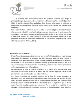 Mg. Patricio Tobar E – Compilador
Desarrollo Curricular
3
El currículo como campo especializado del quehacer educativo tiene origen a
principios del siglo XX, exactamente con la primera publicación que hace Franklin Bobbitt en
1918, de su libro titulado The Curriculum. Este libro no sólo supone el inicio de la
especialidad, sino que estableció además pautas para su desarrollo que han marcado toda
una época.
El período inmediato a la Primera Guerra Mundial se caracterizó por un notorio énfasis en
el crecimiento industrial, en el acelerado proceso de urbanismo y el fuerte desarrollo
tecnológico. Estos hechos marcaron una influencia sobre la vida social, cultural, económica
y política de América; así como también la producción de cambios dramáticos en los
programas escolares: la comunidad demandaba de las escuelas programas que fueran
utilitarios y efectivos. (Antinea, 2015)
Formulación útil de objetivos
El planificador de currículo debe seleccionar una pequeña lista de objetivos importantes y
alcanzables. En ocasiones se enuncian los objetivos como algo que debe realizar el
instructor, enunciados que pueden indicar lo que el educador se propone hacer pero que,
en realidad, no son enunciados de fines educacionales, puesto que el propósito real de la
educación no es que el instructor realice ciertas tareas, sino promover cambios significativos
en las pautas de conducta del estudiante.
La dificultad de alcanzar el objetivo propuesto en la forma de actividades que debe
desarrollar el educador reside en el hecho de que resulta imposible juzgar si son
precisamente esas las actividades que deben realizarse.
Otra forma incorrecta de enunciar objetivos es la lista de temas, conceptos y
generalizaciones que deben desarrollarse en el curso. Los objetivos que se enuncian bajo
forma de temas, generalizaciones indican los sectores de contenido que los estudiantes
tienen que tratar, pero no son objetivos satisfactorios pues no especifican qué es lo que
deben hacer los estudiantes con esos elementos. Por el contrario, el propósito de los
objetivos es indicar los tipos de cambio que buscamos en el estudiante para poder planificar
 