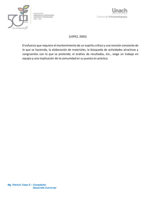 Mg. Patricio Tobar E – Compilador
Desarrollo Curricular
9
(LOPEZ, 2002)
El esfuerzo que requiere el mantenimiento de un espíritu crítico y una revisión constante de
lo que se haciendo, la elaboración de materiales, la búsqueda de actividades atractivas y
congruentes con lo que se pretende, el análisis de resultados, etc., exige un trabajo en
equipo y una implicación de la comunidad en su puesta en práctica.
 