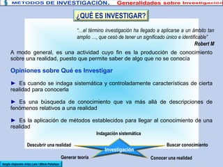 “…el término investigación ha llegado a aplicarse a un ámbito tan
amplio …, que cesó de tener un significado único e identificable”
Robert M
A modo general, es una actividad cuyo fin es la producción de conocimiento
sobre una realidad, puesto que permite saber de algo que no se conocía
Opiniones sobre Qué es Investigar
► Es cuando se indaga sistemática y controladamente características de cierta
realidad para conocerla
► Es una búsqueda de conocimiento que va más allá de descripciones de
fenómenos relativos a una realidad
► Es la aplicación de métodos establecidos para llegar al conocimiento de una
realidad
Sergio Alejandro Arias Lara / Milvia Peñaloza
Investigación
Indagación sistemática
Buscar conocimiento
Conocer una realidad
Descubrir una realidad
Generar teoría
¿QUÉ ES INVESTIGAR?
 